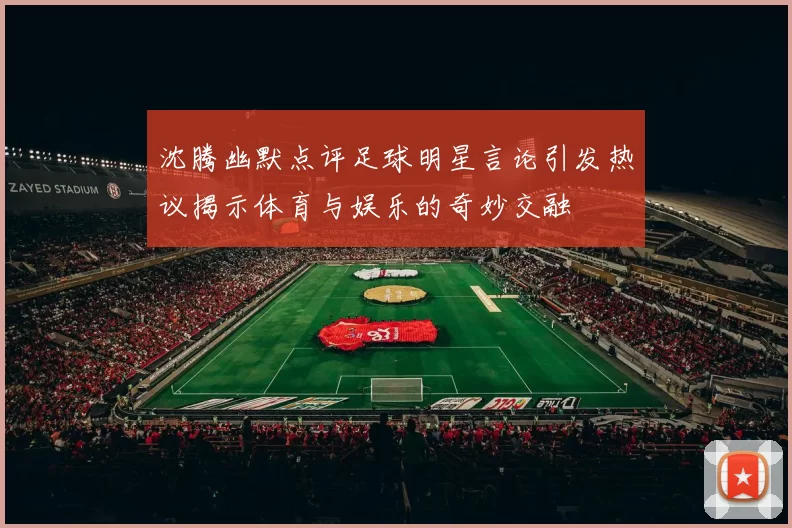 沈腾幽默点评足球明星言论引发热议揭示体育与娱乐的奇妙交融