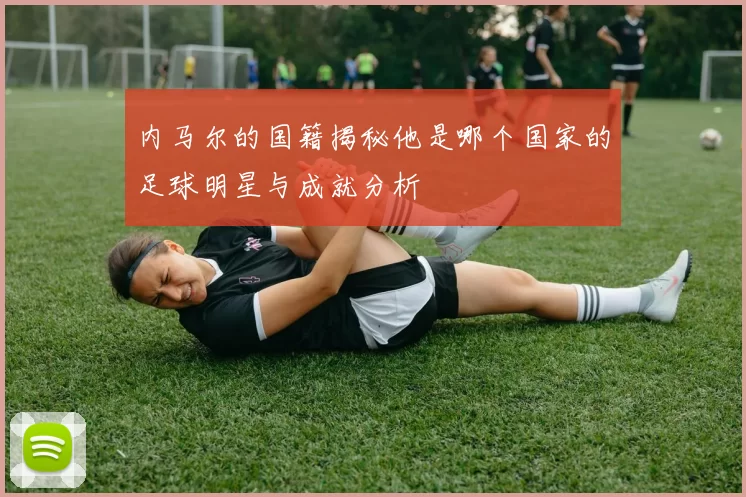 内马尔的国籍揭秘他是哪个国家的足球明星与成就分析