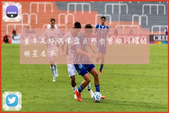 童年足球偶像盘点那些曾经闪耀的明星名字