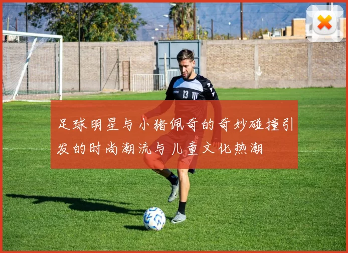 足球明星与小猪佩奇的奇妙碰撞引发的时尚潮流与儿童文化热潮