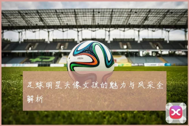 足球明星头像女孩的魅力与风采全解析
