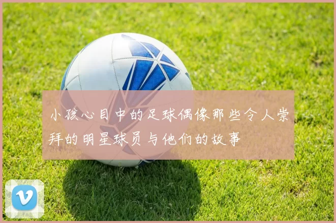 小孩心目中的足球偶像那些令人崇拜的明星球员与他们的故事