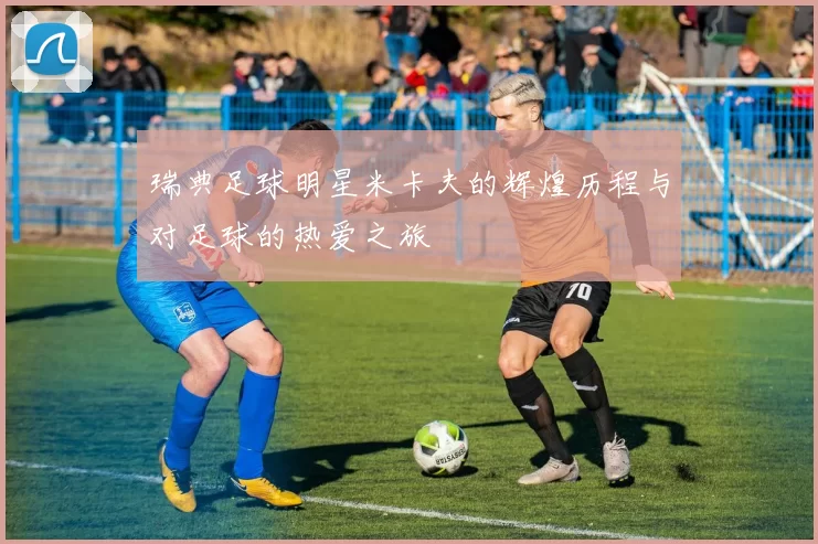 瑞典足球明星米卡夫的辉煌历程与对足球的热爱之旅