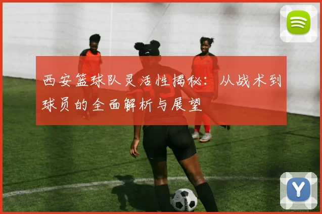 西安篮球队灵活性揭秘：从战术到球员的全面解析与展望