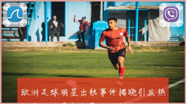 欧洲足球明星出轨事件揭晓引发热议背后的真相与影响分析