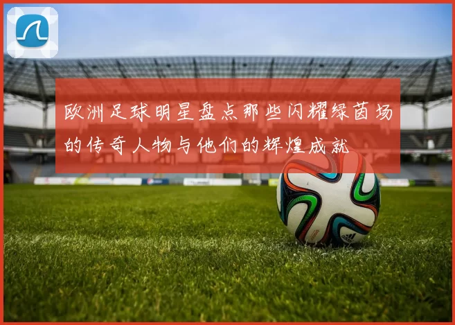 欧洲足球明星盘点那些闪耀绿茵场的传奇人物与他们的辉煌成就