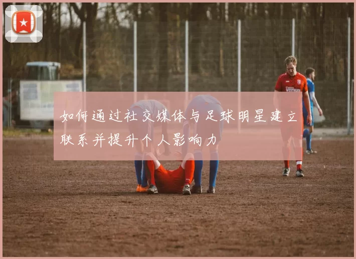 如何通过社交媒体与足球明星建立联系并提升个人影响力