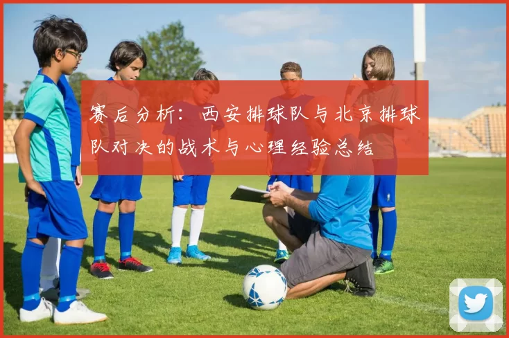 赛后分析：西安排球队与北京排球队对决的战术与心理经验总结